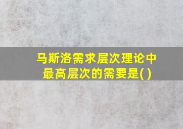 马斯洛需求层次理论中最高层次的需要是( )